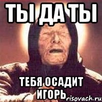 Ты да ты Тебя осадит игорь