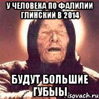 у человека по фалилии ГЛИНСКИЙ в 2014 будут большие ГУБЫЫ