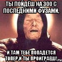 Ты пойдёш на 300 с последними фузами, и там тебе попадется топер,и ты проиграеш!