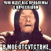 ЧУЮ ЖДУТ ВАС ПРОБЛЕМЫ С ВЯЧЕСЛАВОМ В МОЕ ОТСУТСТВИЕ