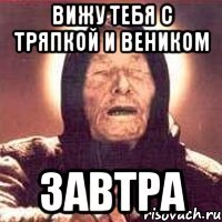 вижу тебя с тряпкой и веником завтра