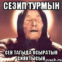 Сезип турмын Сен тагыда осыратын сияктысын