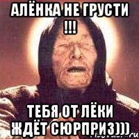 Алёнка не грусти !!! Тебя от Лёки ждёт сюрприз)))