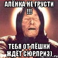 Алёнка не грусти !!! Тебя от Лёшки ждёт сюрприз)