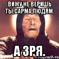 Вижу не веришь ты,Сарма,людям. А зря.