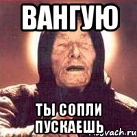 ВАНГУЮ ТЫ СОПЛИ ПУСКАЕШЬ