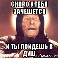 скоро у тебя зачешется и ты пойдешь в душ
