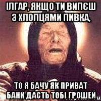 ІЛГАР, якщо ти випєш з хлопцями пивка, то я бачу як ПРИВАТ БАНК дасть тобі грошей