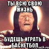 ТЫ ВСЮ СВОЮ ЖИЗНЬ БУДЕШЬ ИГРАТЬ В БАСКЕТБОЛ