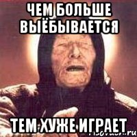 ЧЕМ БОЛЬШЕ ВЫЁБЫВАЕТСЯ ТЕМ ХУЖЕ ИГРАЕТ