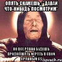 Опять скажешь : "Давай что-нибудь посмотрим" Но все равно будешь продолжать играть в свой сранный CS
