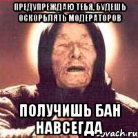 Предупреждаю тебя, будешь оскорблять модераторов ПОЛУЧИШЬ БАН НАВСЕГДА