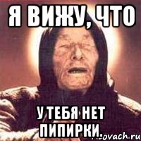 Я вижу, что у тебя нет пипирки.