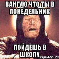 Вангую что ты в понедельник Пойдешь в школу