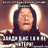 Козёл драный,сволочь,дерьмо вонючее Зайди в кс 1.6 и не читери!
