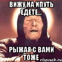 Вижу на Ипуть едете... Рыжая с вами тоже
