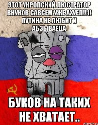 этот укропский люстратор внуков савсем уже ахуел!!1! путина не любит и абзываеца Буков на таких не хватает..