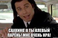  сахкино, а ты клевый парень! мне очень нра!