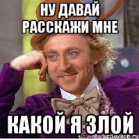 ну давай расскажи мне какой я злой
