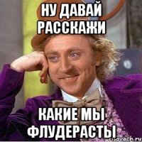 ну давай расскажи какие мы флудерасты