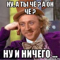 Ну, а ты чё ? А он чё ? Ну и ничего ...