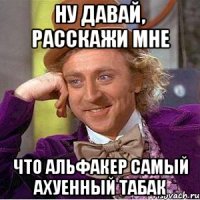 Ну давай, расскажи мне Что альфакер самый ахуенный табак