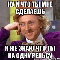 ну и что ты мне сделаешь я же знаю что ты на одну рельсу