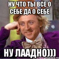 Ну что ты все о себе да о себе Ну лаадно)))