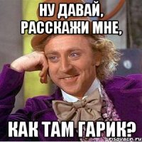 Ну давай, расскажи мне, как там Гарик?