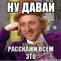 Ну давай расскажи всем это