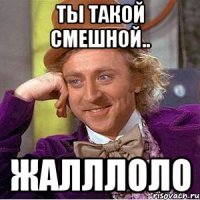 Ты такой смешной.. Жалллоло