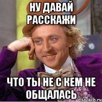 Ну давай расскажи что ты не с кем не общалась