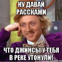 Ну давай расскажи Что джинсы у тебя в реке утонули!