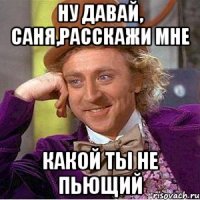 ну давай, Саня,расскажи мне какой ты не пьющий