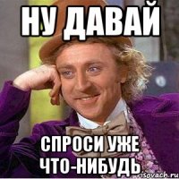 Ну давай Спроси уже что-нибудь
