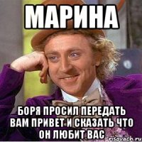 МАРИНА БОРЯ ПРОСИЛ ПЕРЕДАТЬ ВАМ ПРИВЕТ И СКАЗАТЬ ЧТО ОН ЛЮБИТ ВАС
