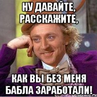 Ну давайте, расскажите, Как вы без меня бабла заработали!