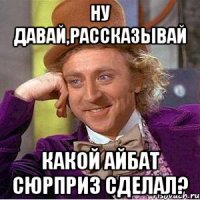 Ну давай,рассказывай какой Айбат сюрприз сделал?
