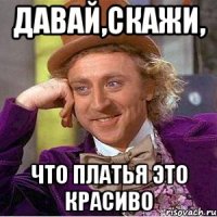 давай,скажи, что платья это красиво