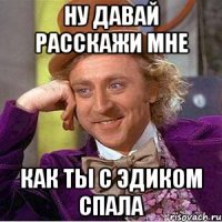 Ну давай расскажи мне как ты с эдиком спала