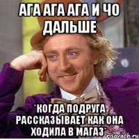ага ага ага и чо дальше *когда подруга рассказывает как она ходила в магаз*