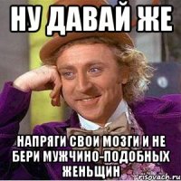 Ну давай же Напряги свои мозги и не бери мужчино-подобных женьщин