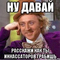 Ну давай Расскажи как ты инкассаторов грабишь