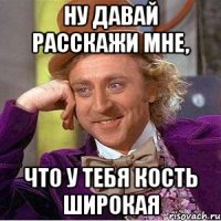 Ну давай расскажи мне, что у тебя кость широкая