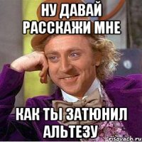 НУ ДАВАЙ РАССКАЖИ МНЕ КАК ТЫ ЗАТЮНИЛ АЛЬТЕЗУ
