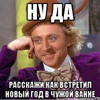 ну да Расскажи как встретил новый год в чужой ванне