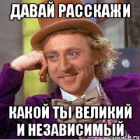 давай расскажи какой ты великий и независимый