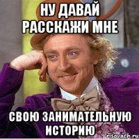 Ну давай расскажи мне свою занимательную историю