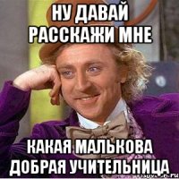 Ну давай расскажи мне какая Малькова добрая учительница