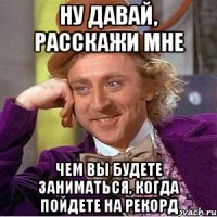 ну давай, расскажи мне чем вы будете заниматься, когда пойдете на рекорд